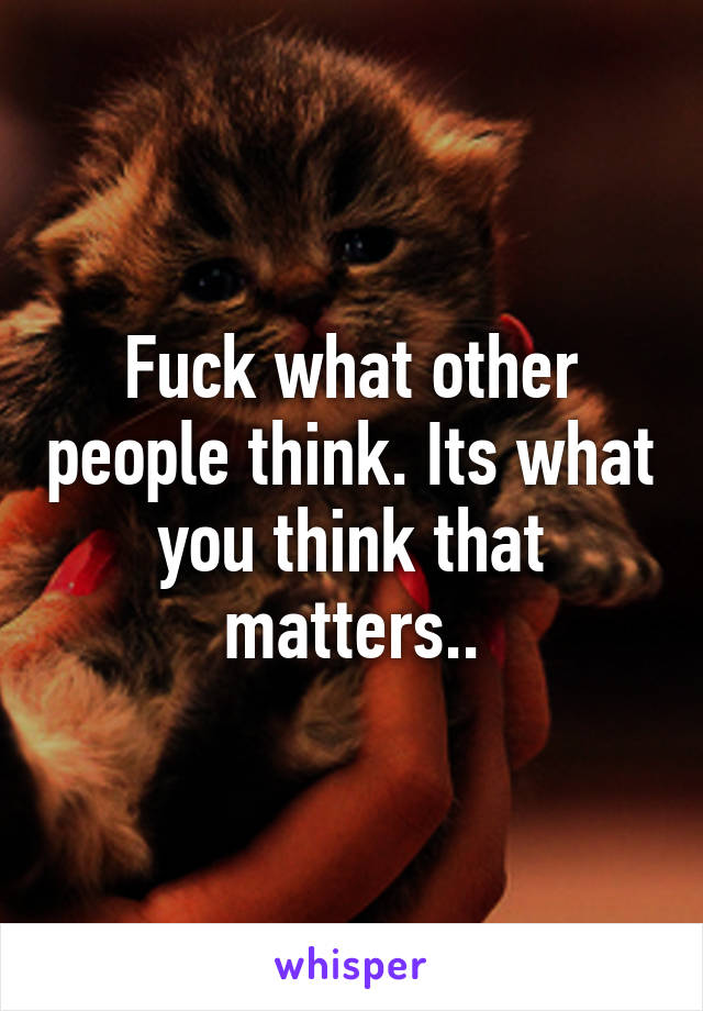 Fuck what other people think. Its what you think that matters..