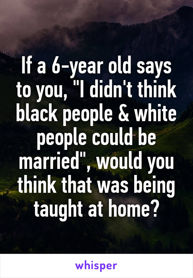 If a 6-year old says to you, "I didn't think black people & white people could be married", would you think that was being taught at home?