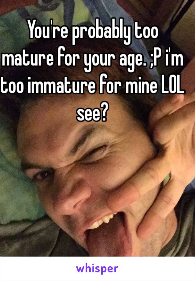 You're probably too mature for your age. ;P i'm too immature for mine LOL see?