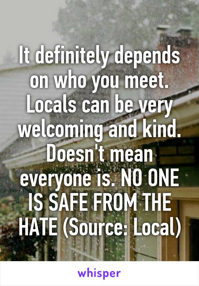It definitely depends on who you meet. Locals can be very welcoming and kind. Doesn't mean everyone is. NO ONE IS SAFE FROM THE HATE (Source: Local)