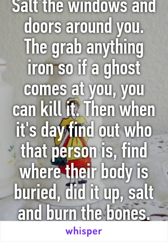 Salt the windows and doors around you. The grab anything iron so if a ghost comes at you, you can kill it. Then when it's day find out who that person is, find where their body is buried, did it up, salt and burn the bones. Boom you're alive.