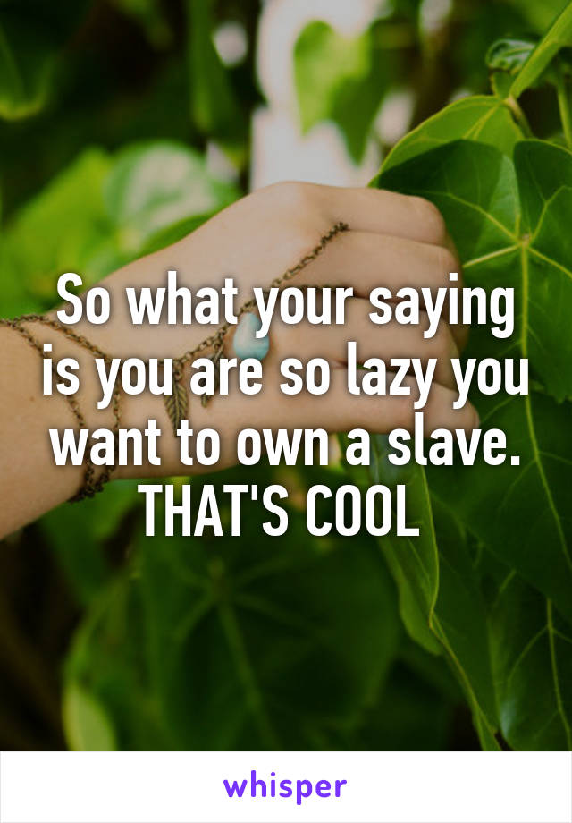 So what your saying is you are so lazy you want to own a slave. THAT'S COOL 