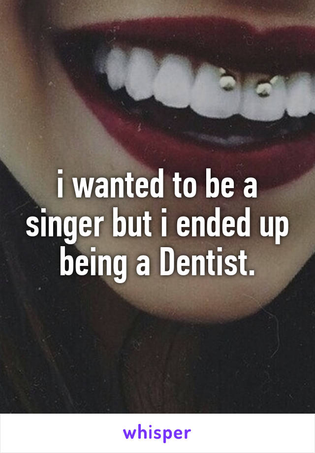 i wanted to be a singer but i ended up being a Dentist.