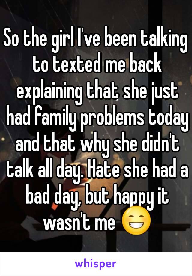 So the girl I've been talking to texted me back explaining that she just had family problems today and that why she didn't talk all day. Hate she had a bad day, but happy it wasn't me 😁