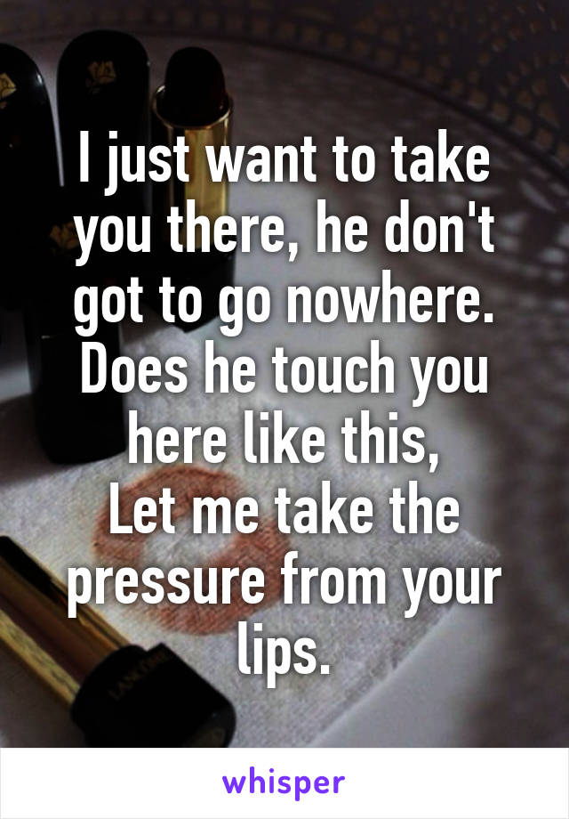 I just want to take you there, he don't got to go nowhere.
Does he touch you here like this,
Let me take the pressure from your lips.