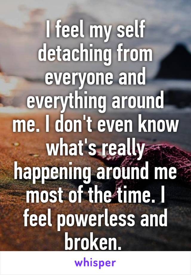 I feel my self detaching from everyone and everything around me. I don't even know what's really happening around me most of the time. I feel powerless and broken. 