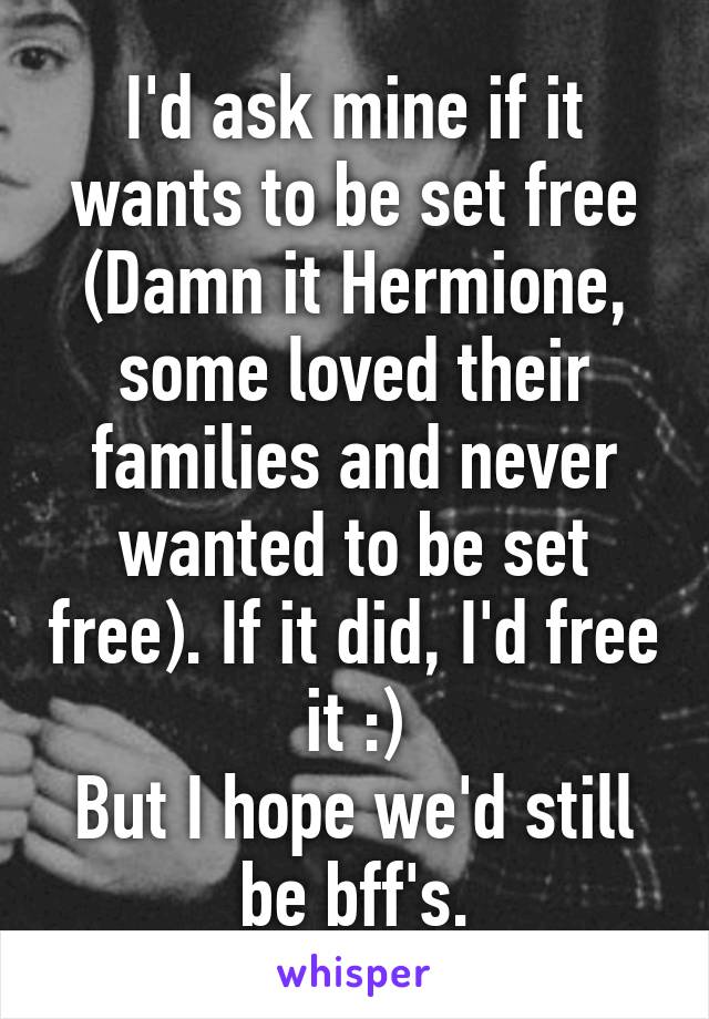 I'd ask mine if it wants to be set free (Damn it Hermione, some loved their families and never wanted to be set free). If it did, I'd free it :)
But I hope we'd still be bff's.