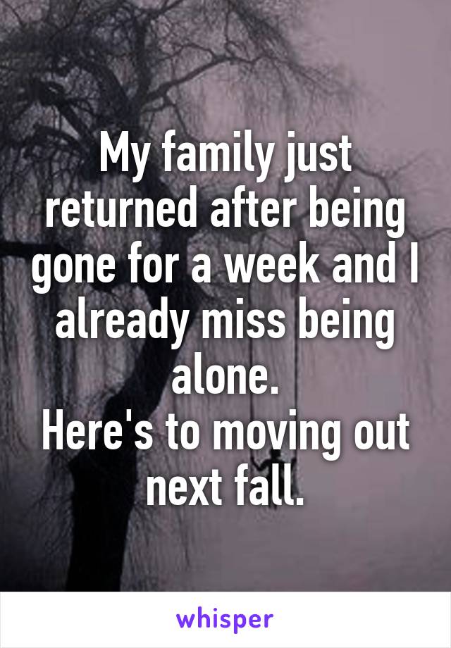 My family just returned after being gone for a week and I already miss being alone.
Here's to moving out next fall.