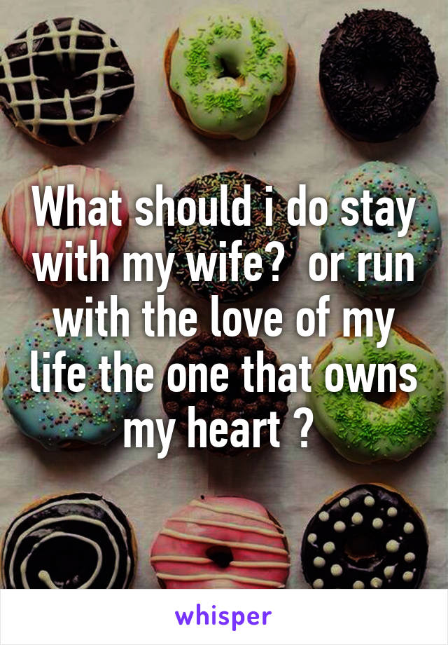 What should i do stay with my wife?  or run with the love of my life the one that owns my heart ? 