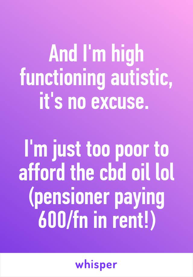 And I'm high functioning autistic, it's no excuse. 

I'm just too poor to afford the cbd oil lol (pensioner paying 600/fn in rent!)