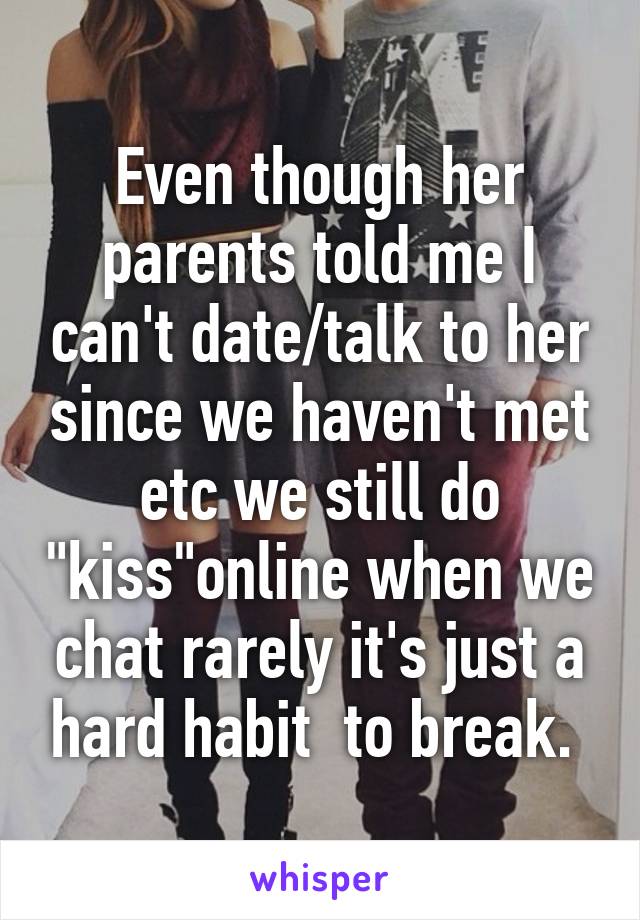 Even though her parents told me I can't date/talk to her since we haven't met etc we still do "kiss"online when we chat rarely it's just a hard habit  to break. 