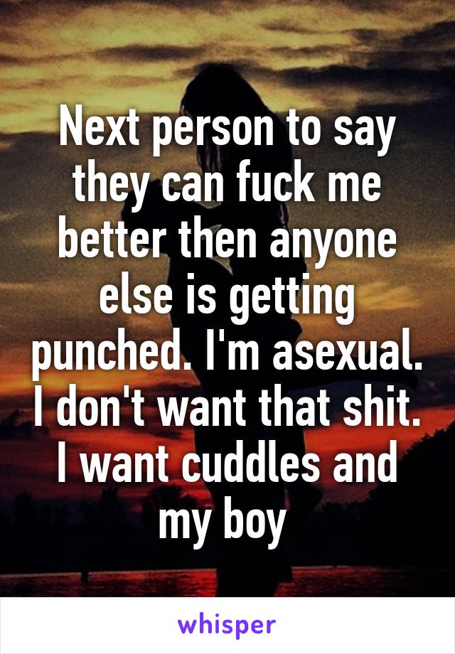 Next person to say they can fuck me better then anyone else is getting punched. I'm asexual. I don't want that shit. I want cuddles and my boy 