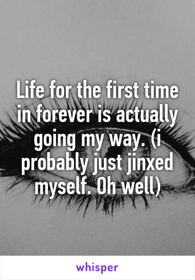 Life for the first time in forever is actually going my way. (i probably just jinxed myself. Oh well)