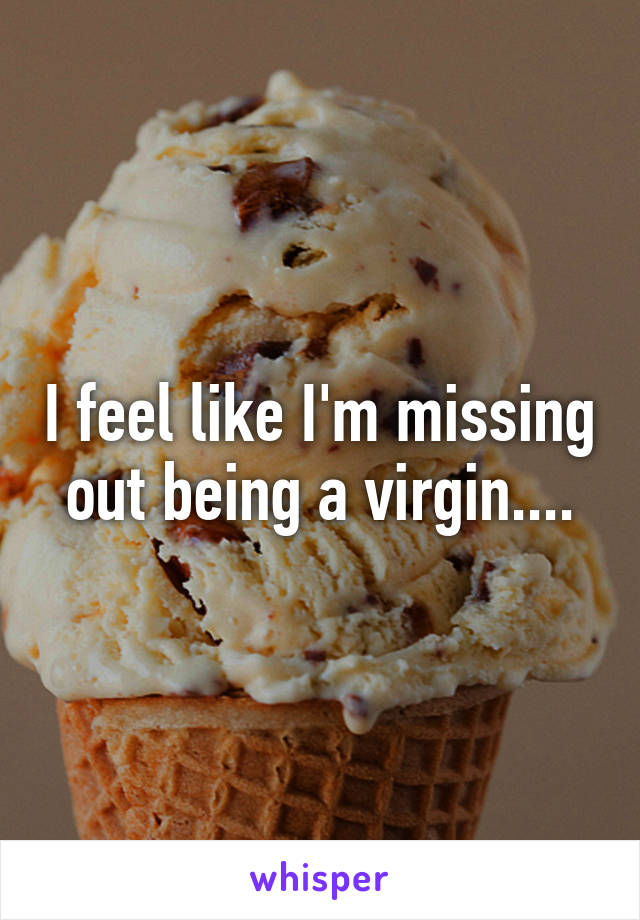 I feel like I'm missing out being a virgin....