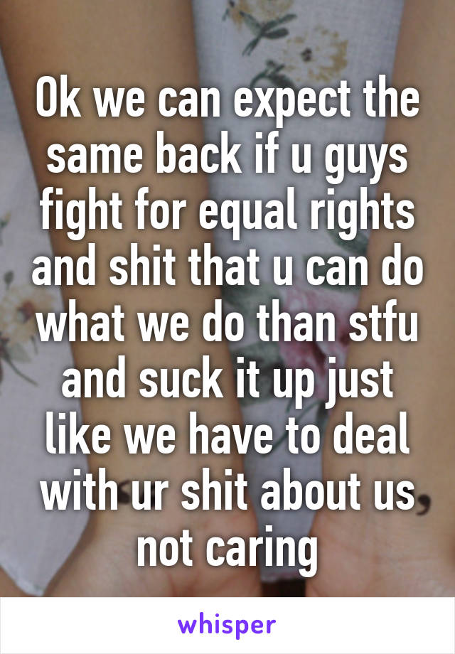 Ok we can expect the same back if u guys fight for equal rights and shit that u can do what we do than stfu and suck it up just like we have to deal with ur shit about us not caring