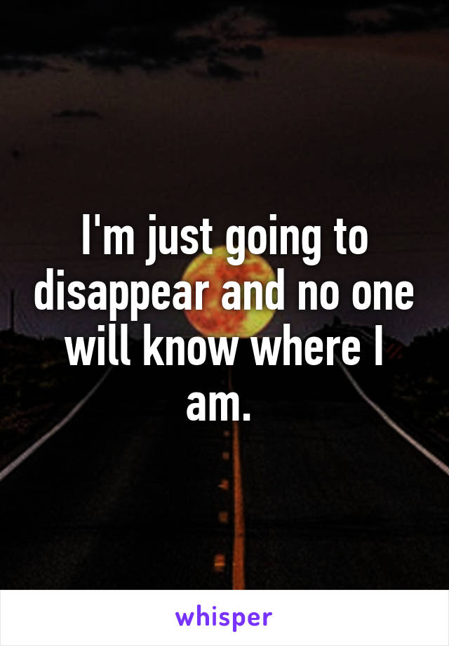 I'm just going to disappear and no one will know where I am. 