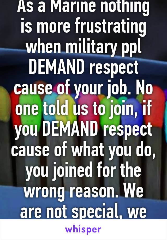 As a Marine nothing is more frustrating when military ppl DEMAND respect cause of your job. No one told us to join, if you DEMAND respect cause of what you do, you joined for the wrong reason. We are not special, we chose this life. 