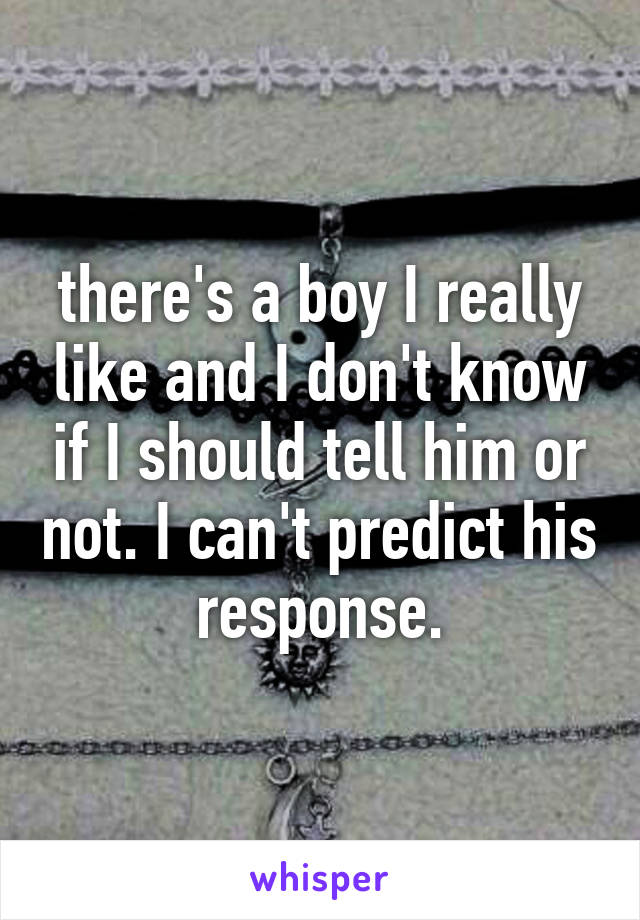 there's a boy I really like and I don't know if I should tell him or not. I can't predict his response.