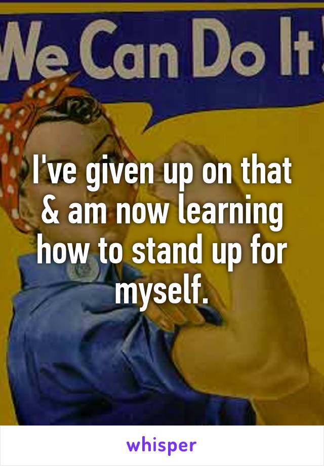 I've given up on that & am now learning how to stand up for myself.