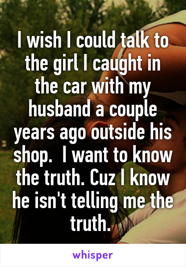 I wish I could talk to the girl I caught in the car with my husband a couple years ago outside his shop.  I want to know the truth. Cuz I know he isn't telling me the truth. 