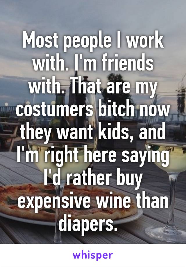 Most people I work with. I'm friends with. That are my costumers bitch now they want kids, and I'm right here saying I'd rather buy expensive wine than diapers.  