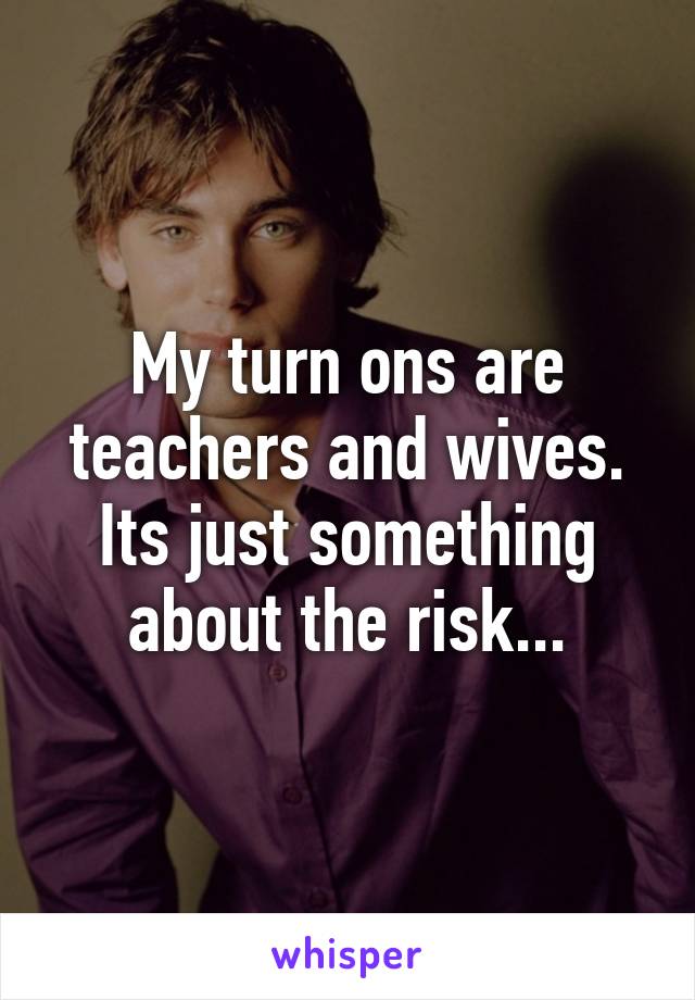 My turn ons are teachers and wives. Its just something about the risk...