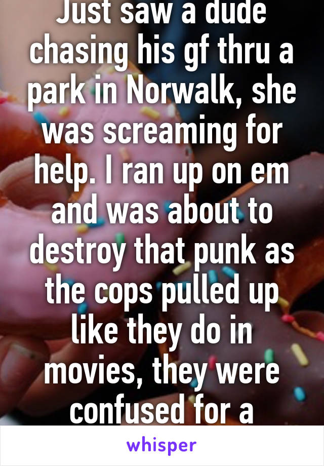 Just saw a dude chasing his gf thru a park in Norwalk, she was screaming for help. I ran up on em and was about to destroy that punk as the cops pulled up like they do in movies, they were confused for a second lmfao! 