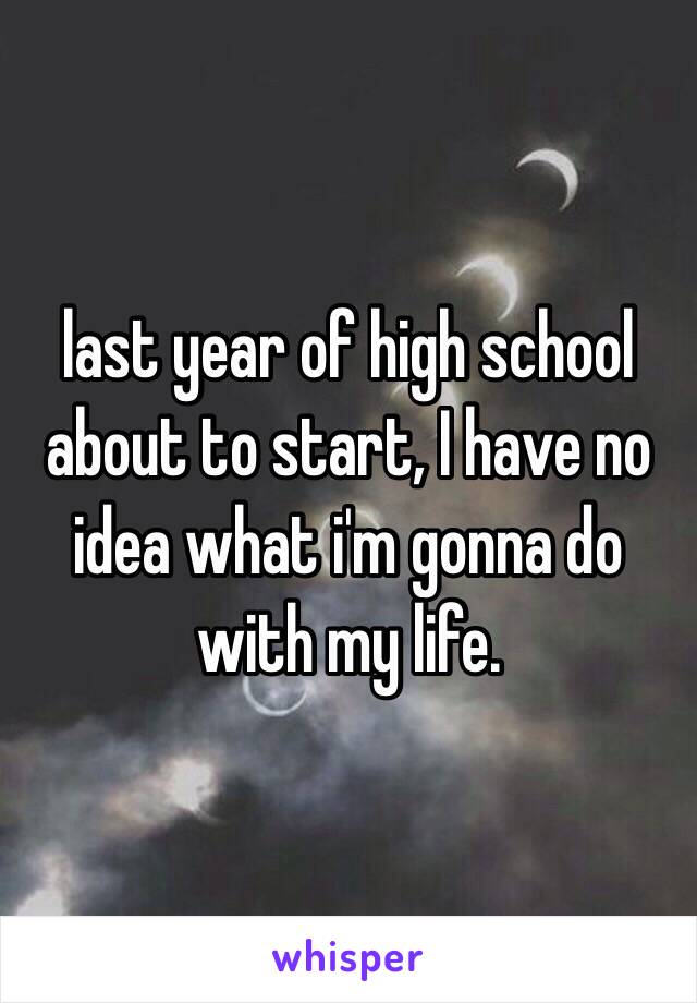 last year of high school about to start, I have no idea what i'm gonna do with my life. 