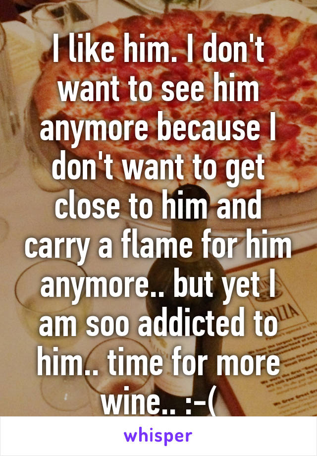 I like him. I don't want to see him anymore because I don't want to get close to him and carry a flame for him anymore.. but yet I am soo addicted to him.. time for more wine.. :-(