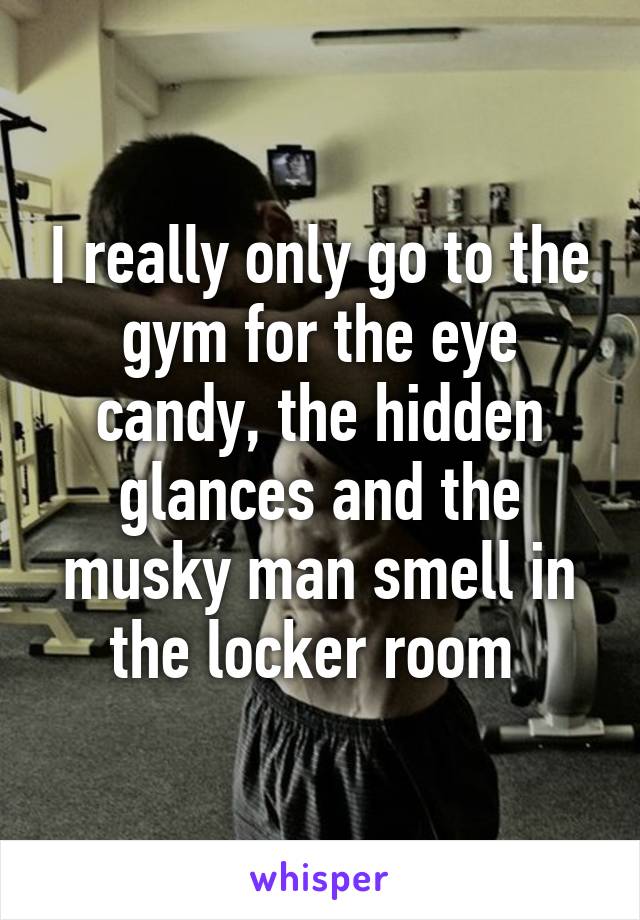 I really only go to the gym for the eye candy, the hidden glances and the musky man smell in the locker room 