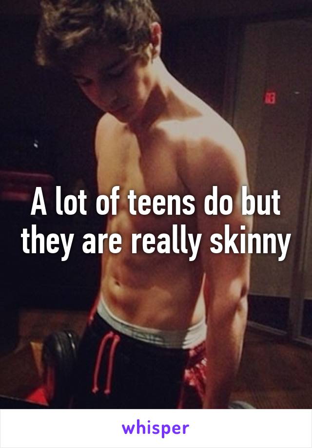 A lot of teens do but they are really skinny