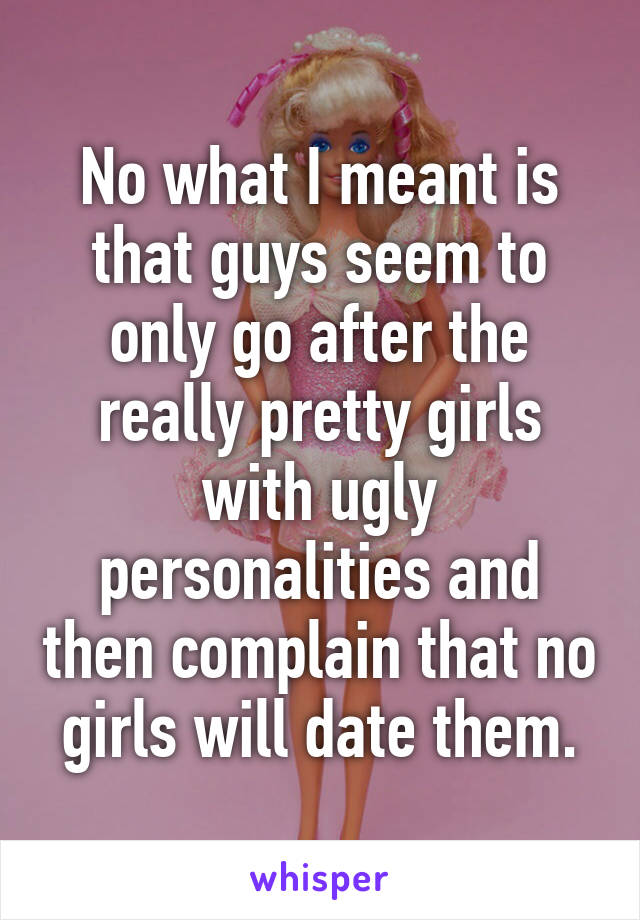 No what I meant is that guys seem to only go after the really pretty girls with ugly personalities and then complain that no girls will date them.