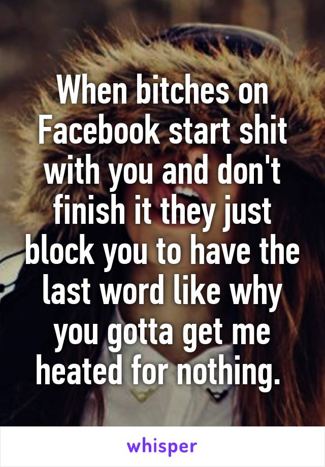 When bitches on Facebook start shit with you and don't finish it they just block you to have the last word like why you gotta get me heated for nothing. 