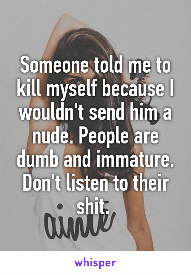 Someone told me to kill myself because I wouldn't send him a nude. People are dumb and immature. Don't listen to their shit. 