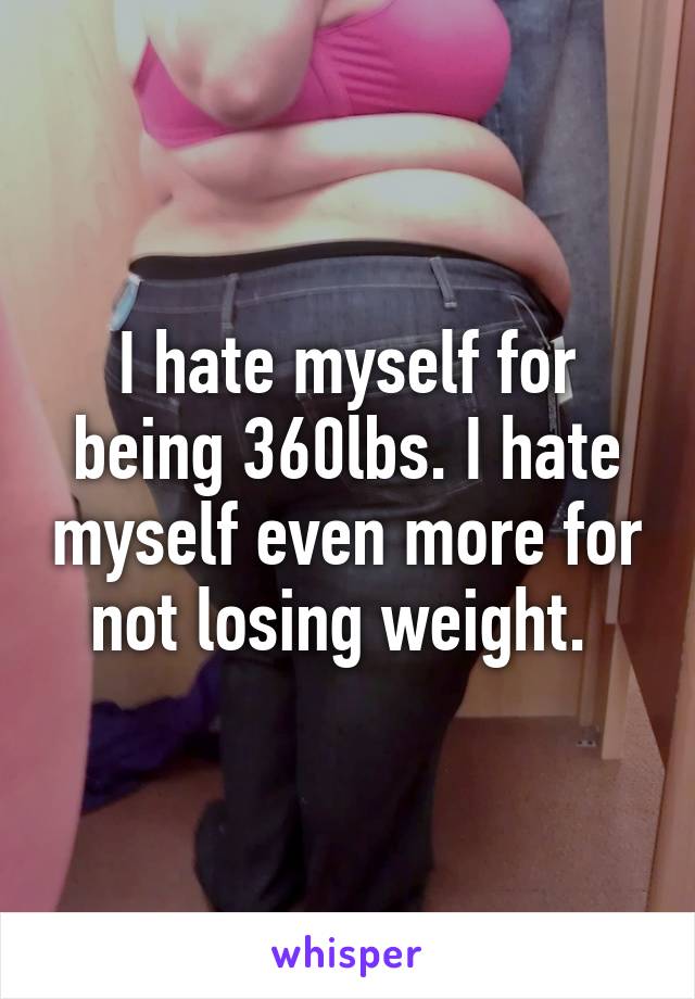 I hate myself for being 360lbs. I hate myself even more for not losing weight. 