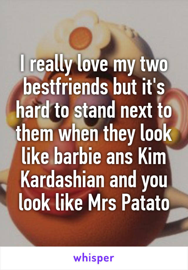 I really love my two bestfriends but it's hard to stand next to them when they look like barbie ans Kim Kardashian and you look like Mrs Patato