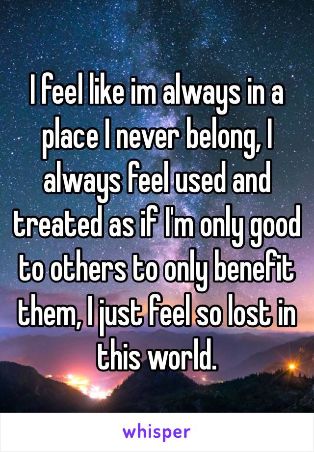 I feel like im always in a place I never belong, I always feel used and treated as if I'm only good to others to only benefit them, I just feel so lost in this world.