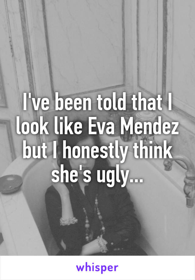 I've been told that I look like Eva Mendez but I honestly think she's ugly...