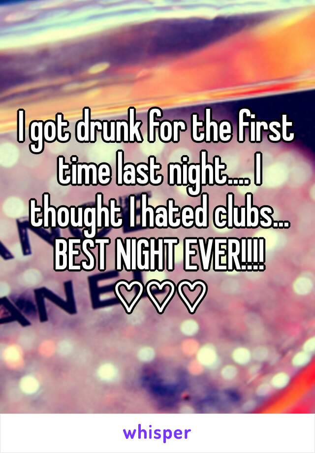 I got drunk for the first time last night.... I thought I hated clubs... BEST NIGHT EVER!!!! ♡♡♡