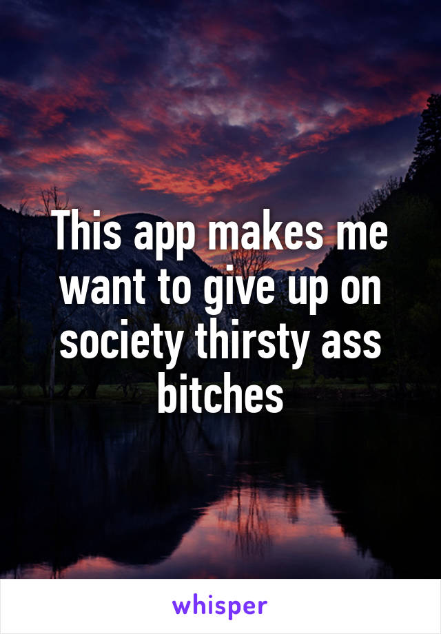 This app makes me want to give up on society thirsty ass bitches