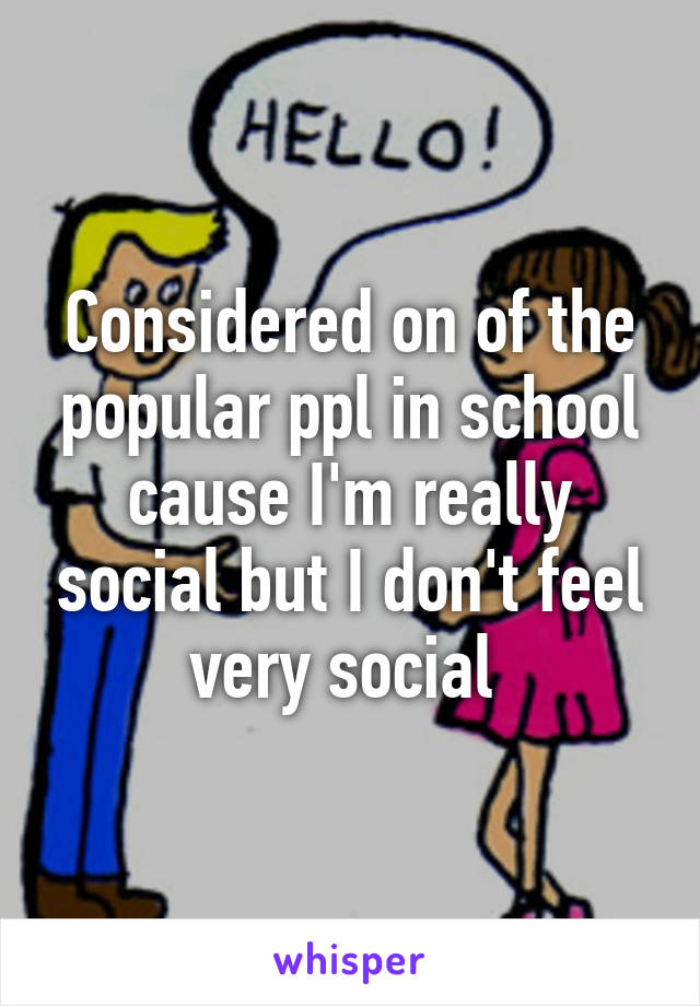 Considered on of the popular ppl in school cause I'm really social but I don't feel very social 