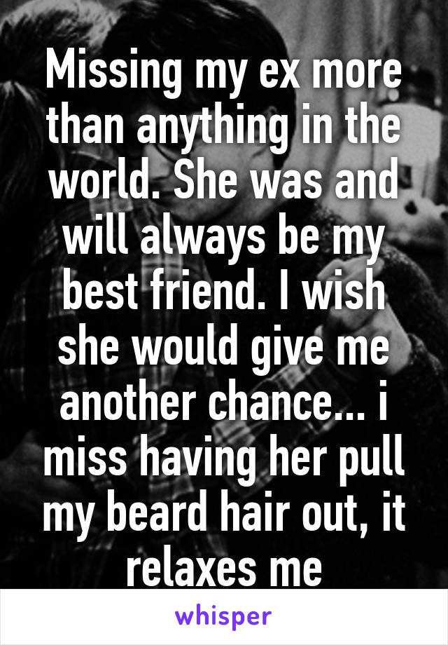 Missing my ex more than anything in the world. She was and will always be my best friend. I wish she would give me another chance... i miss having her pull my beard hair out, it relaxes me