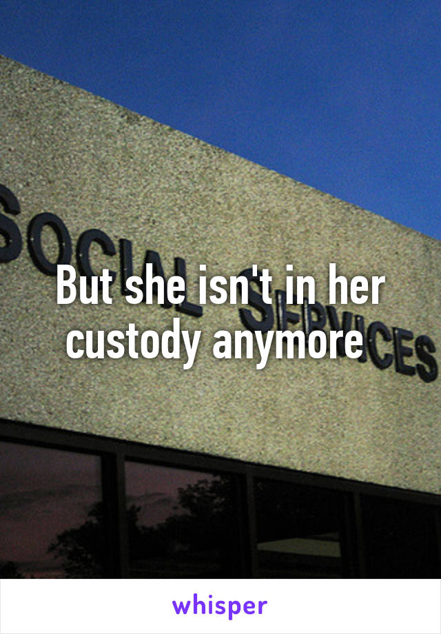 But she isn't in her custody anymore 