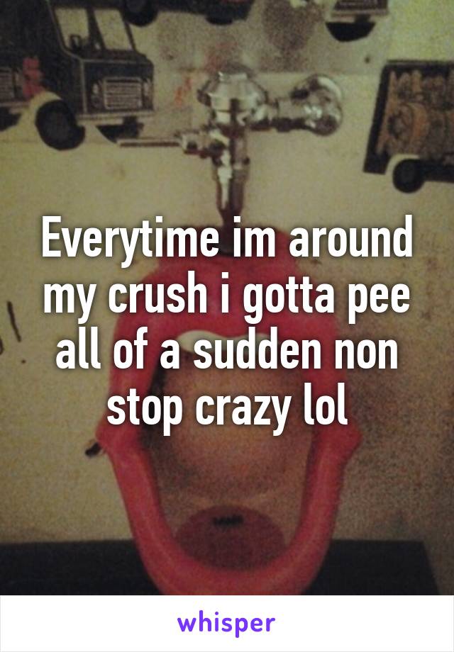 Everytime im around my crush i gotta pee all of a sudden non stop crazy lol