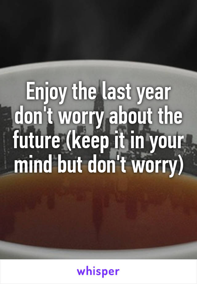 Enjoy the last year don't worry about the future (keep it in your mind but don't worry) 