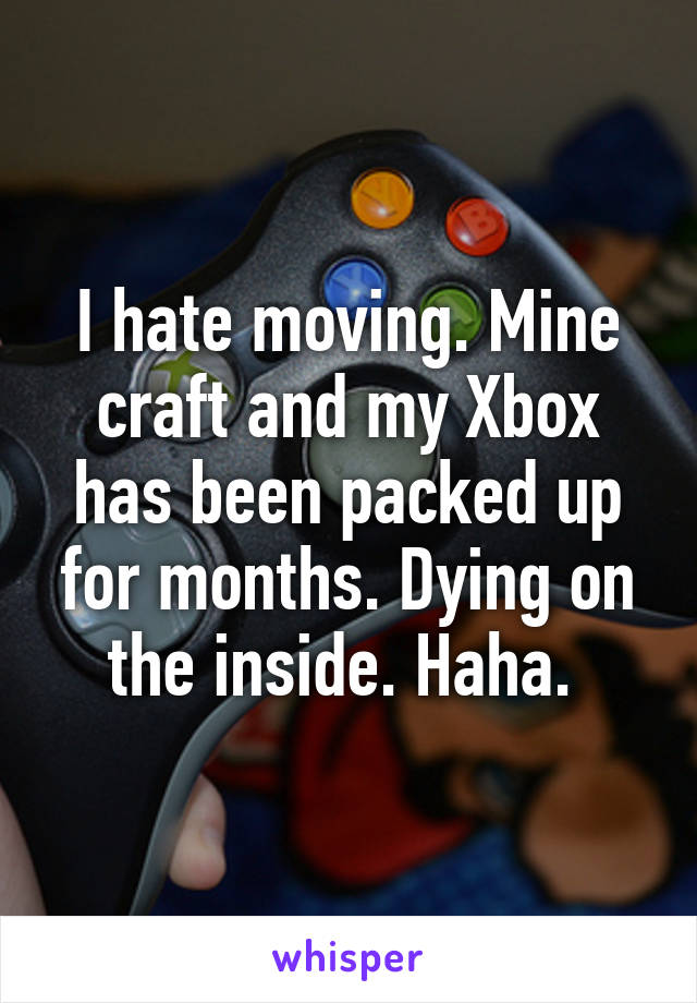 I hate moving. Mine craft and my Xbox has been packed up for months. Dying on the inside. Haha. 