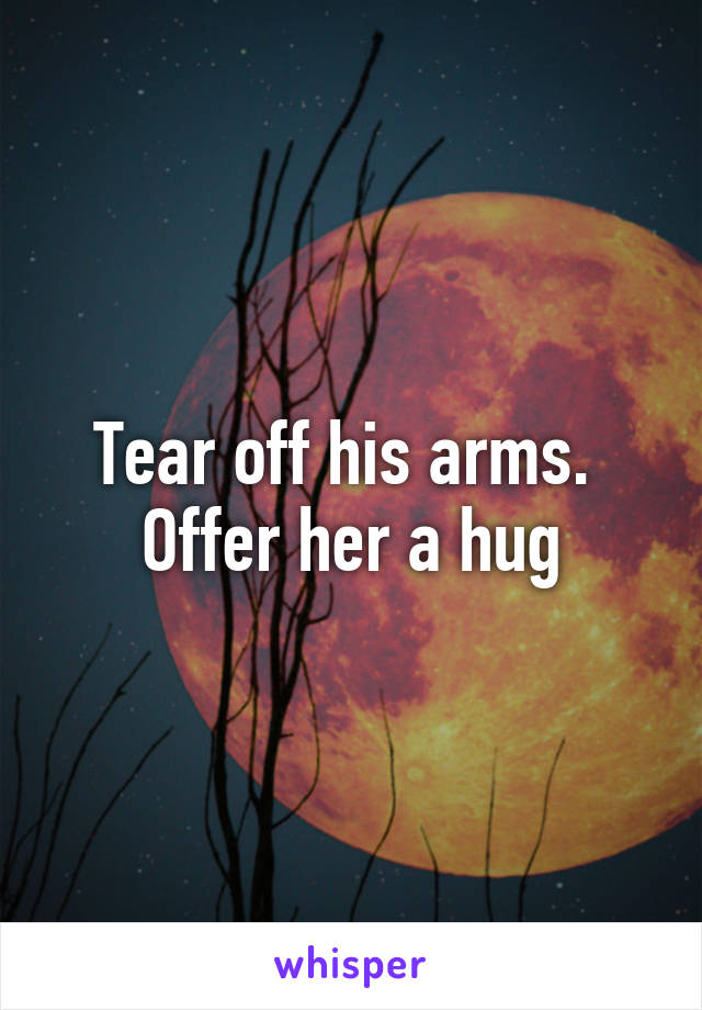 Tear off his arms.  Offer her a hug