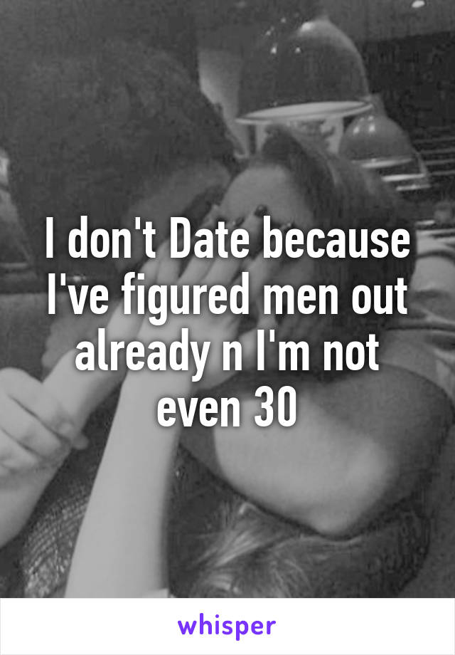 I don't Date because I've figured men out already n I'm not even 30