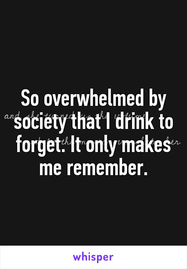 So overwhelmed by society that I drink to forget. It only makes me remember.