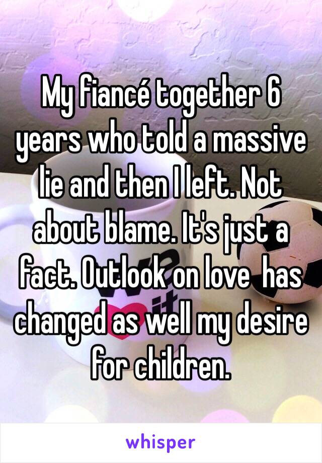 My fiancé together 6 years who told a massive lie and then I left. Not about blame. It's just a fact. Outlook on love  has changed as well my desire for children. 
